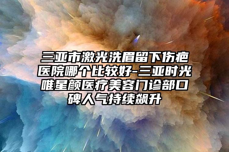 三亚市激光洗眉留下伤疤医院哪个比较好-三亚时光唯星颜医疗美容门诊部口碑人气持续飙升