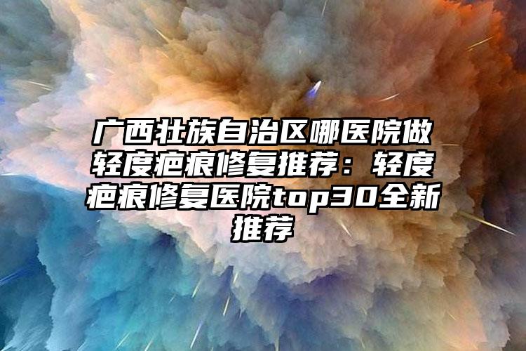 广西壮族自治区哪医院做轻度疤痕修复推荐：轻度疤痕修复医院top30全新推荐