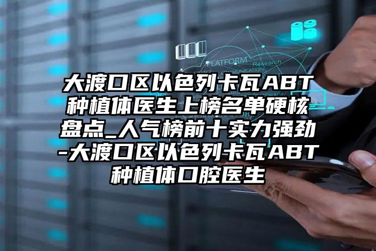 大渡口区以色列卡瓦ABT种植体医生上榜名单硬核盘点_人气榜前十实力强劲-大渡口区以色列卡瓦ABT种植体口腔医生