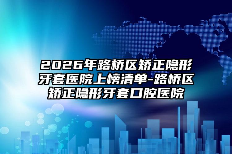 2026年路桥区矫正隐形牙套医院上榜清单-路桥区矫正隐形牙套口腔医院