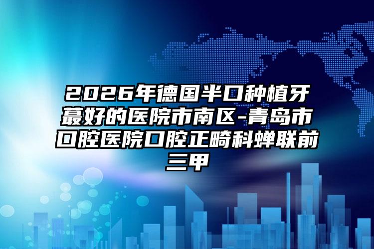 2026年德国半口种植牙蕞好的医院市南区-青岛市口腔医院口腔正畸科蝉联前三甲