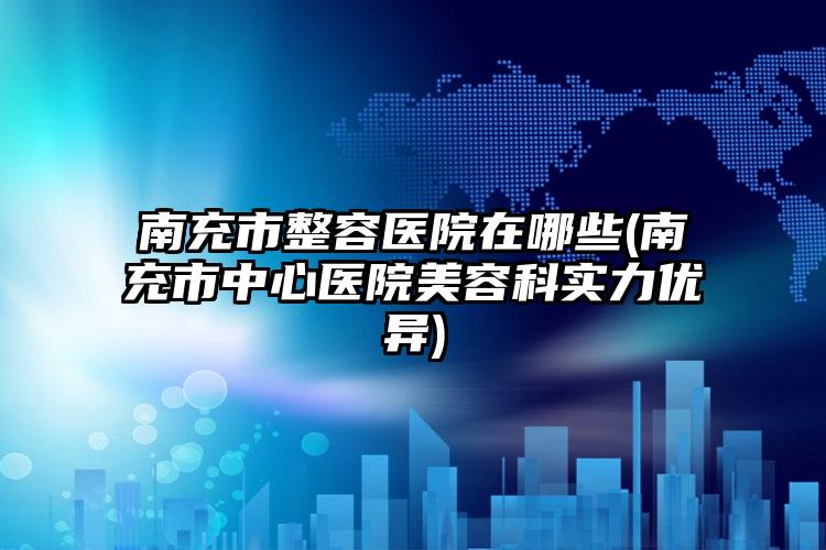 南充市整容医院在哪些(南充市中心医院美容科实力优异)