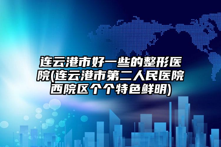 连云港市好一些的整形医院(连云港市第二人民医院西院区个个特色鲜明)