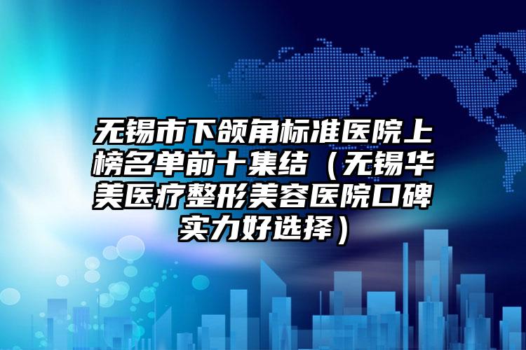 无锡市下颌角标准医院上榜名单前十集结(无锡华美医疗整形美容医院口碑实力好选择)