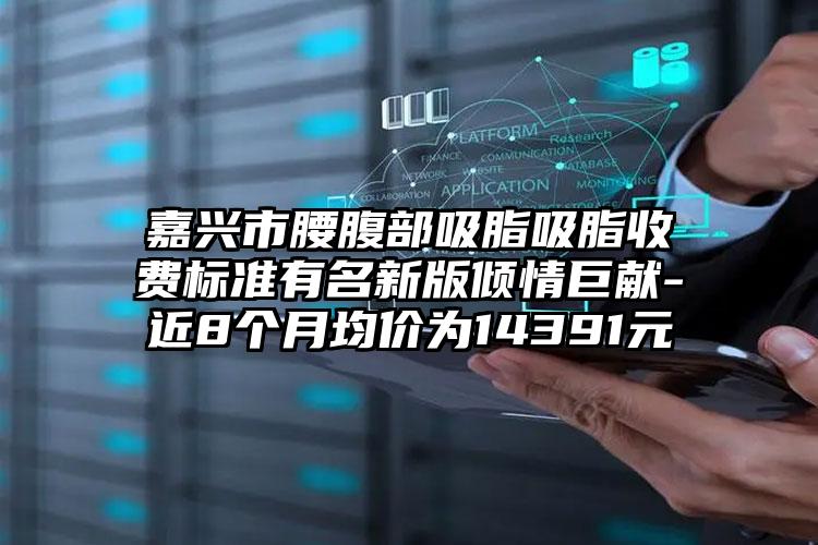 嘉兴市腰腹部吸脂吸脂收费标准有名新版倾情巨献-近8个月均价为14391元