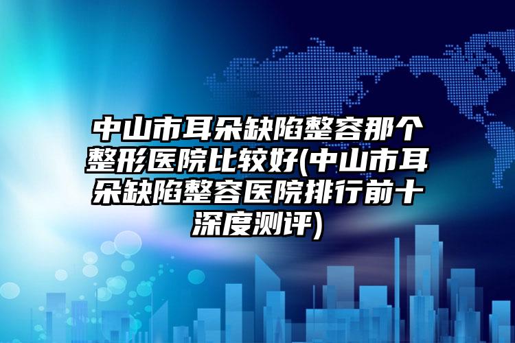 中山市耳朵缺陷整容那个整形医院比较好(中山市耳朵缺陷整容医院排行前十深度测评)