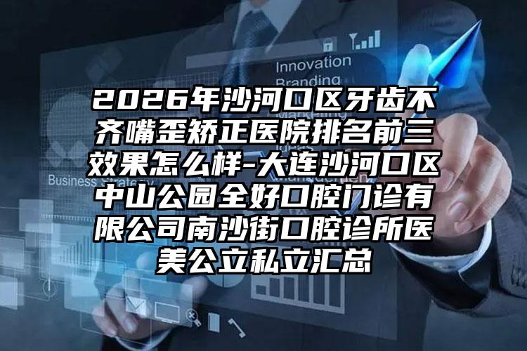 2026年沙河口区牙齿不齐嘴歪矫正医院排名前三效果怎么样-大连沙河口区中山公园全好口腔门诊有限公司南沙街口腔诊所医美公立私立汇总