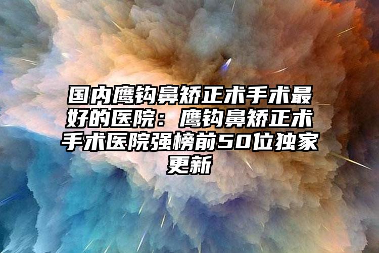 国内鹰钩鼻矫正术手术最好的医院：鹰钩鼻矫正术手术医院强榜前50位独家更新