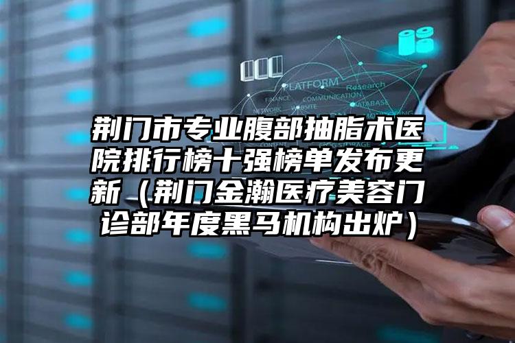 荆门市专业腹部抽脂术医院排行榜十强榜单发布更新(荆门金瀚医疗美容门诊部年度黑马机构出炉)