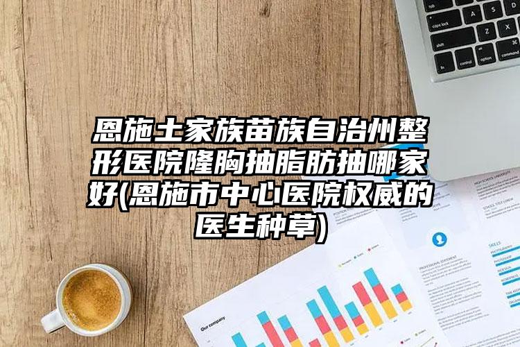 恩施土家族苗族自治州整形医院隆胸抽脂肪抽哪家好(恩施市中心医院权威的医生种草)