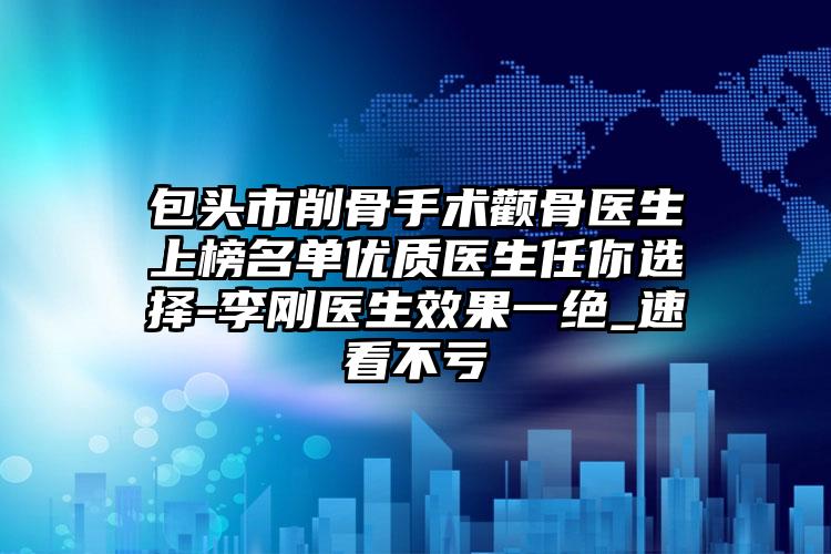 包头市削骨手术颧骨医生上榜名单优质医生任你选择-李刚医生效果一绝_速看不亏
