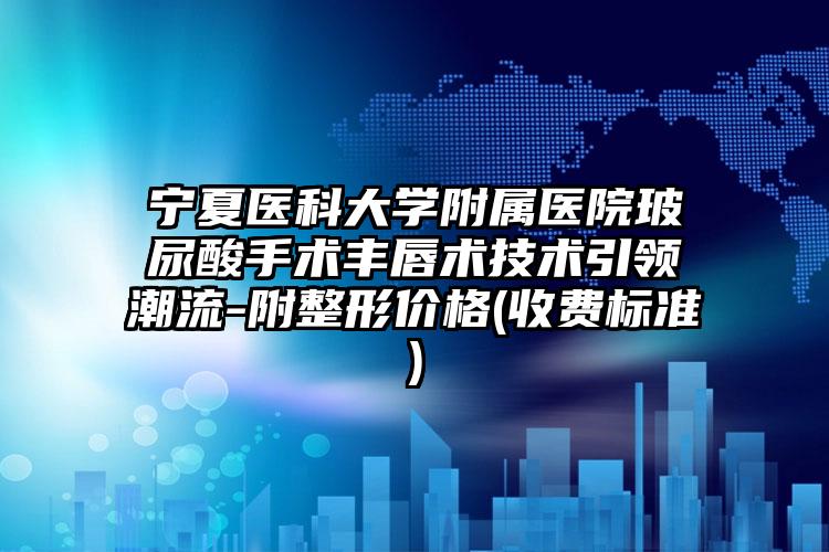 宁夏医科大学附属医院玻尿酸手术丰唇术技术引领潮流-附整形价格(收费标准)