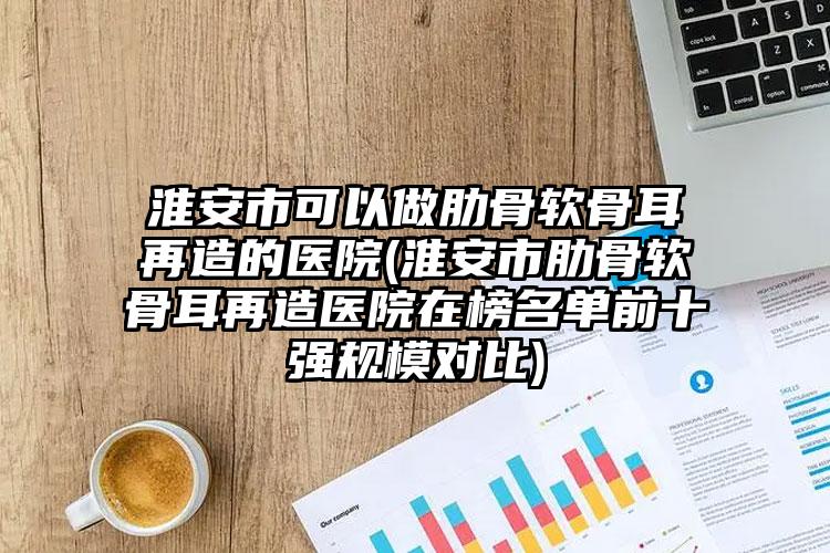 淮安市可以做肋骨软骨耳再造的医院(淮安市肋骨软骨耳再造医院在榜名单前十强规模对比)