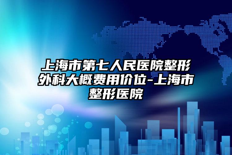 上海市第七人民医院整形外科大概费用价位-上海市整形医院