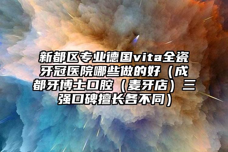新都区专业德国vita全瓷牙冠医院哪些做的好（成都牙博士口腔（麦牙店）三强口碑擅长各不同）