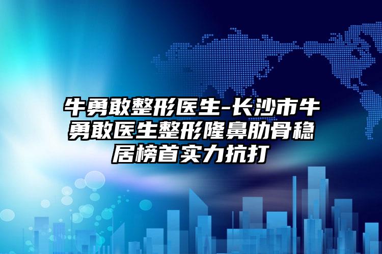 牛勇敢整形医生-长沙市牛勇敢医生整形隆鼻肋骨稳居榜首实力抗打