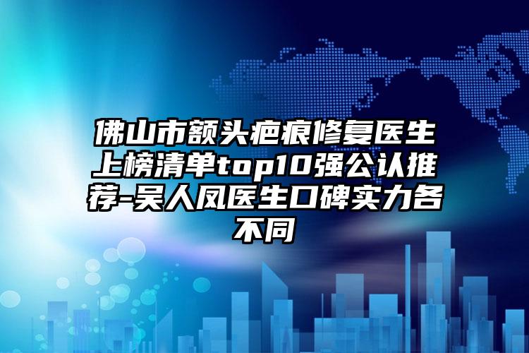 佛山市额头疤痕修复医生上榜清单top10强公认推荐-吴人凤医生口碑实力各不同