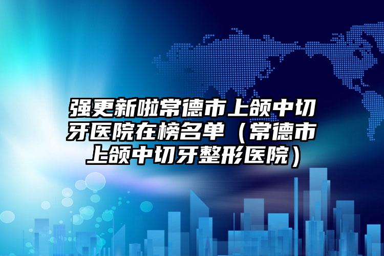 强更新啦常德市上颌中切牙医院在榜名单（常德市上颌中切牙整形医院）