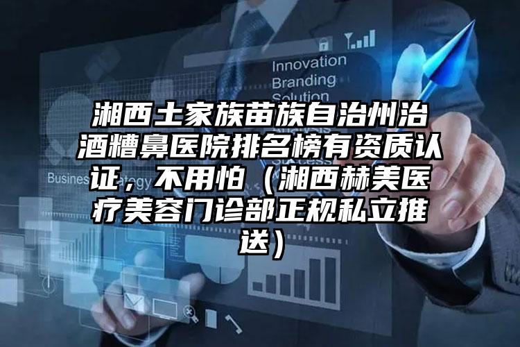 湘西土家族苗族自治州治酒糟鼻医院排名榜有资质认证,不用怕(湘西赫美医疗美容门诊部正规私立推送)
