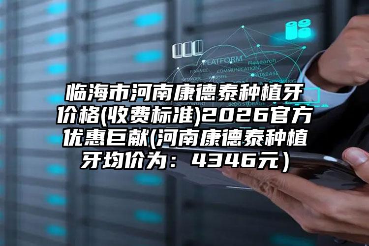 临海市河南康德泰种植牙价格(收费标准)2026官方优惠巨献(河南康德泰种植牙均价为：4346元）