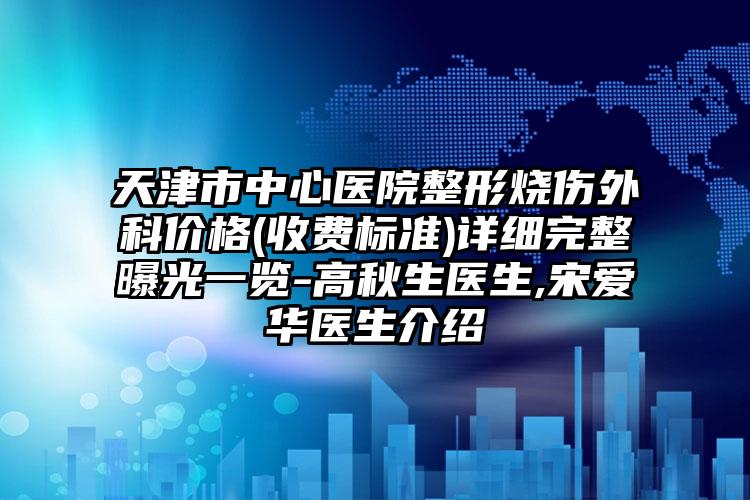 天津市中心医院整形烧伤外科价格(收费标准)详细完整曝光一览-高秋生医生,宋爱华医生介绍