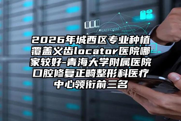 2026年城西区专业种植覆盖义齿locator医院哪家较好-青海大学附属医院口腔修复正畸整形科医疗中心领衔前三名