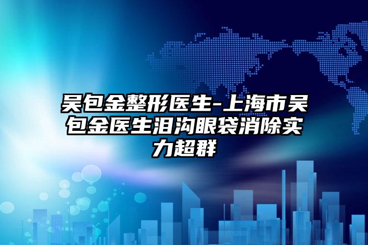 吴包金整形医生-上海市吴包金医生泪沟眼袋消除实力超群