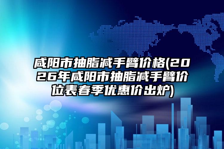 咸阳市抽脂减手臂价格(2026年咸阳市抽脂减手臂价位表春季优惠价出炉)