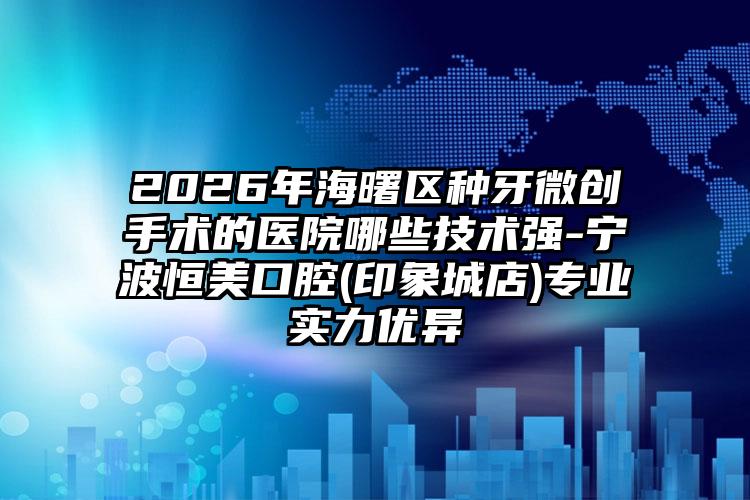 2026年海曙区种牙微创手术的医院哪些技术强-宁波恒美口腔(印象城店)专业实力优异
