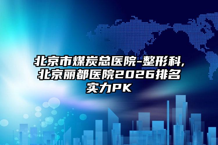 北京市煤炭总医院-整形科,北京丽都医院2026排名实力PK