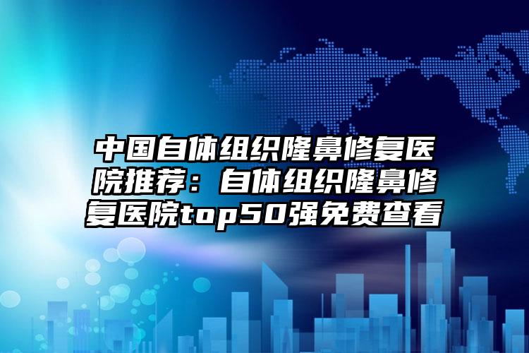 中国自体组织隆鼻修复医院推荐:自体组织隆鼻修复医院top50强免费查看
