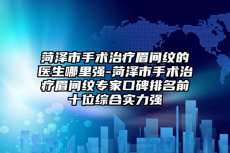 菏泽市手术治疗眉间纹的医生哪里强-菏泽市手术治疗眉间纹专家口碑排名前十位综合实力强