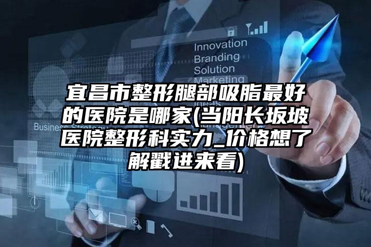 宜昌市整形腿部吸脂最好的医院是哪家(当阳长坂坡医院整形科实力_价格想了解戳进来看)