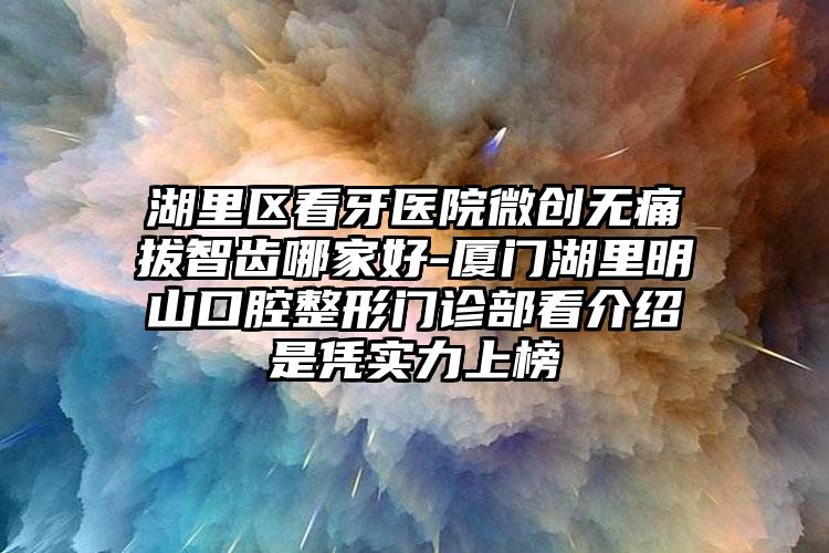 湖里区看牙医院微创无痛拔智齿哪家好-厦门湖里明山口腔整形门诊部看介绍是凭实力上榜
