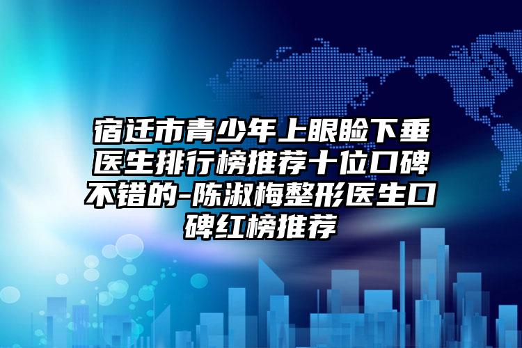 宿迁市青少年上眼睑下垂医生排行榜推荐十位口碑不错的-陈淑梅整形医生口碑红榜推荐