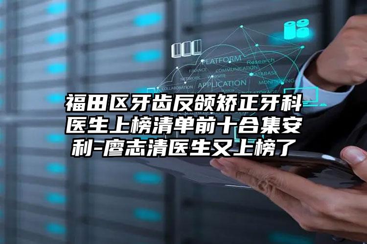 福田区牙齿反颌矫正牙科医生上榜清单前十合集安利-廖志清医生又上榜了