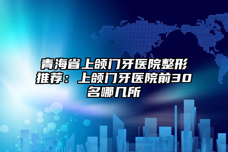青海省上颌门牙医院整形推荐:上颌门牙医院前30名哪几所