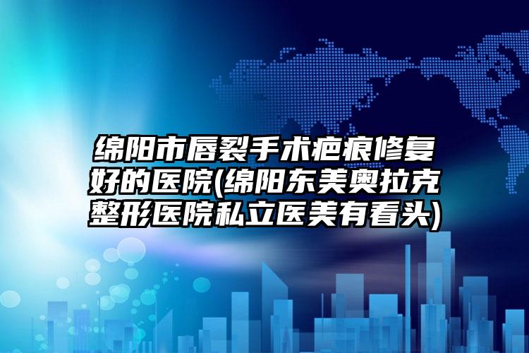 绵阳市唇裂手术疤痕修复好的医院(绵阳东美奥拉克整形医院私立医美有看头)