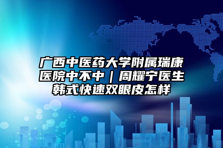 广西中医药大学附属瑞康医院中不中|周耀宁医生韩式快速双眼皮怎样