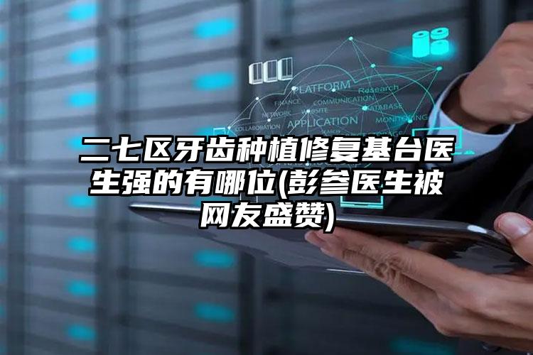 二七区牙齿种植修复基台医生强的有哪位(彭参医生被网友盛赞)