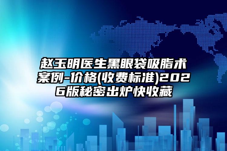 赵玉明医生黑眼袋吸脂术案例-价格(收费标准)2026版秘密出炉快收藏