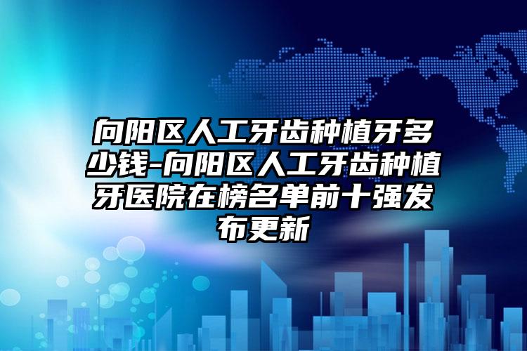 向阳区人工牙齿种植牙多少钱-向阳区人工牙齿种植牙医院在榜名单前十强发布更新