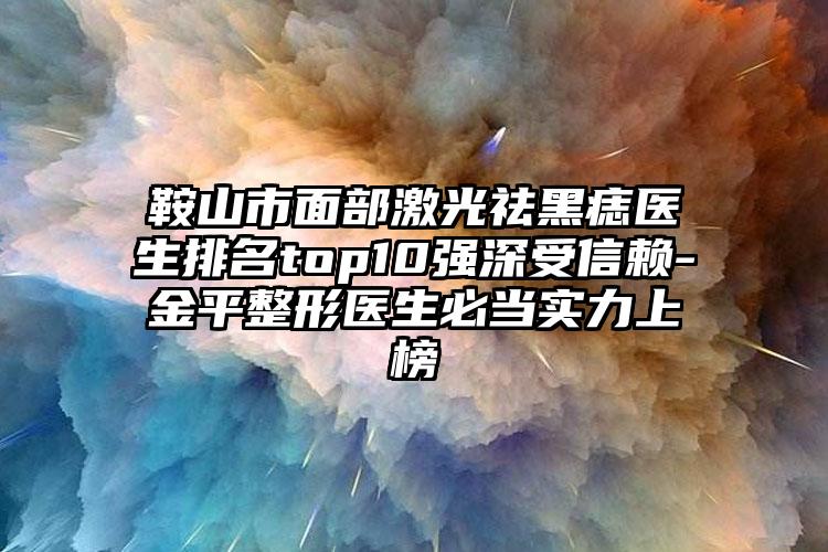 鞍山市面部激光祛黑痣医生排名top10强深受信赖-金平整形医生必当实力上榜