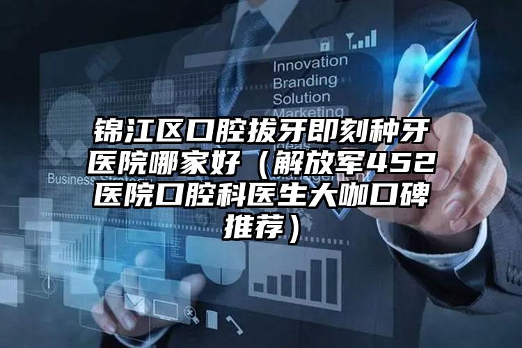 锦江区口腔拔牙即刻种牙医院哪家好(解放军452医院口腔科医生大咖口碑推荐)
