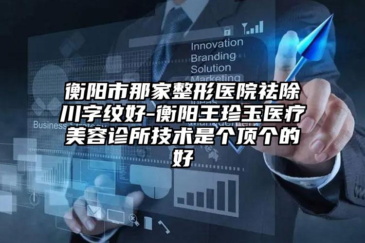 衡阳市那家整形医院祛除川字纹好-衡阳王珍玉医疗美容诊所技术是个顶个的好