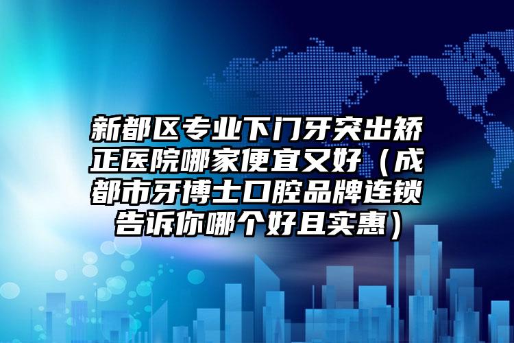 新都区专业下门牙突出矫正医院哪家便宜又好(成都市牙博士口腔品牌连锁告诉你哪个好且实惠)