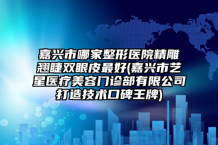 嘉兴市哪家整形医院精雕翘睫双眼皮最好(嘉兴市艺星医疗美容门诊部有限公司打造技术口碑王牌)