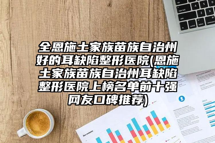 全恩施土家族苗族自治州好的耳缺陷整形医院(恩施土家族苗族自治州耳缺陷整形医院上榜名单前十强网友口碑推荐)