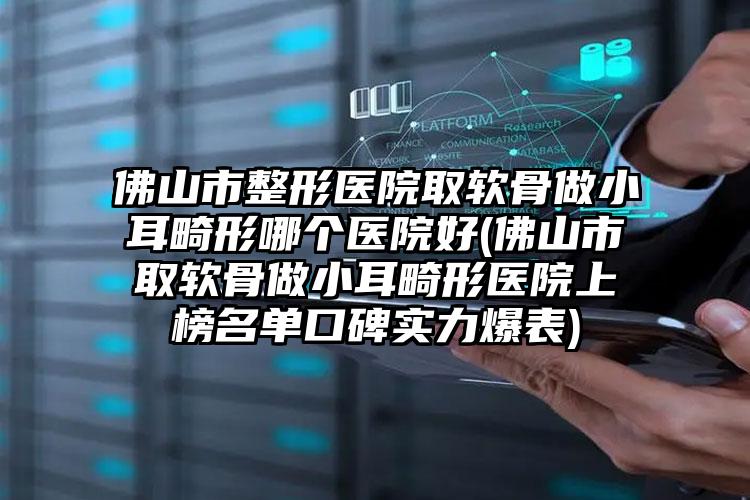佛山市整形医院取软骨做小耳畸形哪个医院好(佛山市取软骨做小耳畸形医院上榜名单口碑实力爆表)