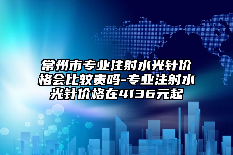 常州市专业注射水光针价格会比较贵吗-专业注射水光针价格在4136元起